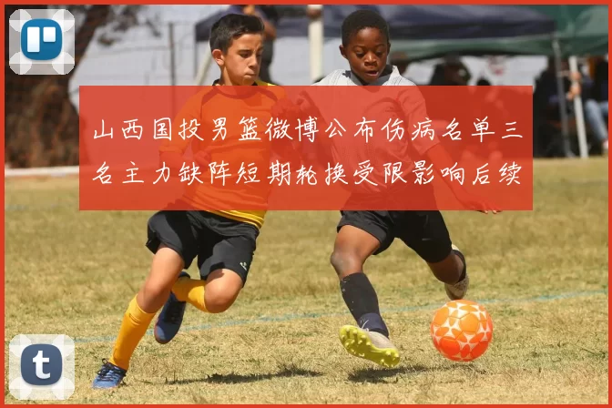 山西国投男篮微博公布伤病名单三名主力缺阵短期轮换受限影响后续赛程