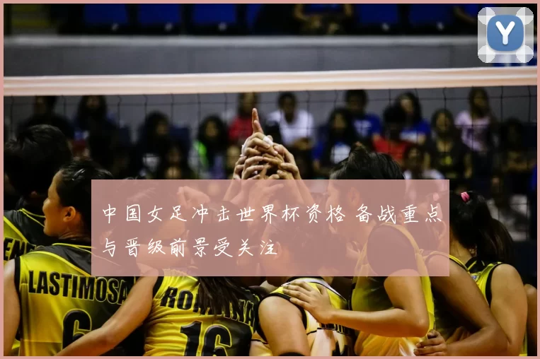 中国女足冲击世界杯资格 备战重点与晋级前景受关注