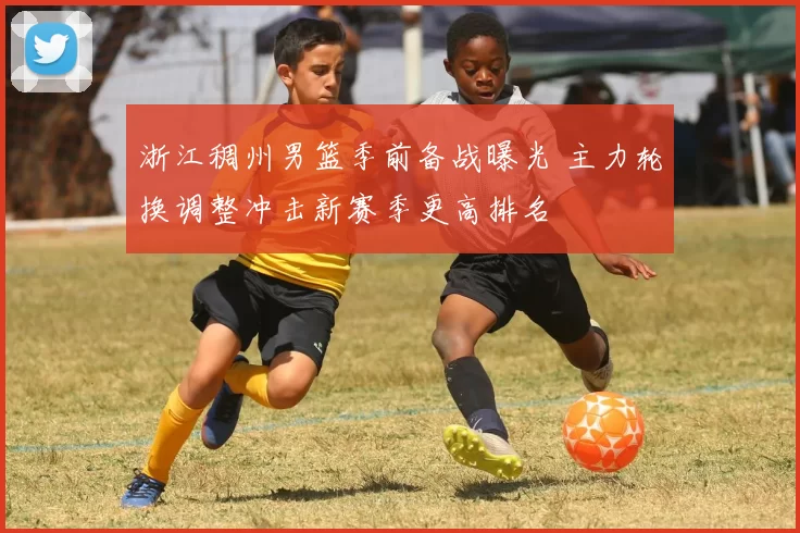 浙江稠州男篮季前备战曝光 主力轮换调整冲击新赛季更高排名