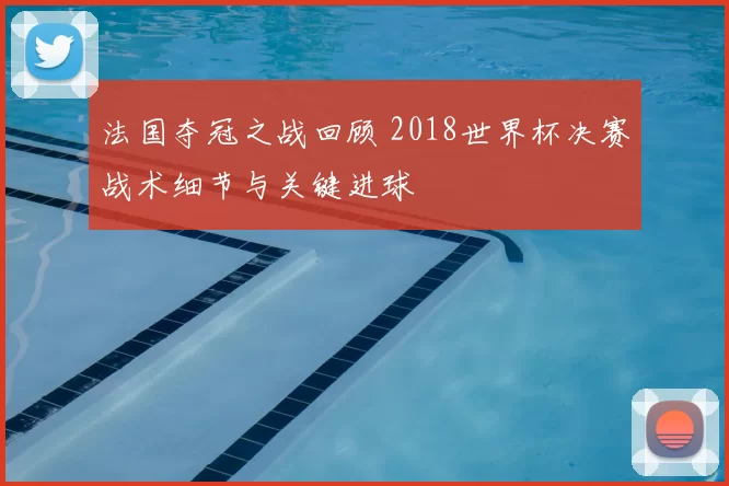 法国夺冠之战回顾 2018世界杯决赛战术细节与关键进球