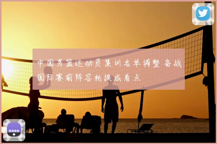 中国男篮运动员集训名单调整 备战国际赛前阵容轮换成看点