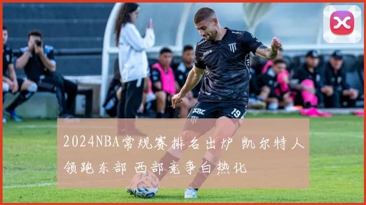 2024NBA常规赛排名出炉 凯尔特人领跑东部 西部竞争白热化