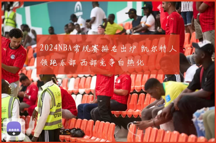 2024NBA常规赛排名出炉 凯尔特人领跑东部 西部竞争白热化