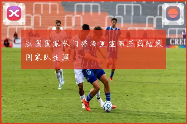 法国国家队门将洛里宣布正式结束国家队生涯