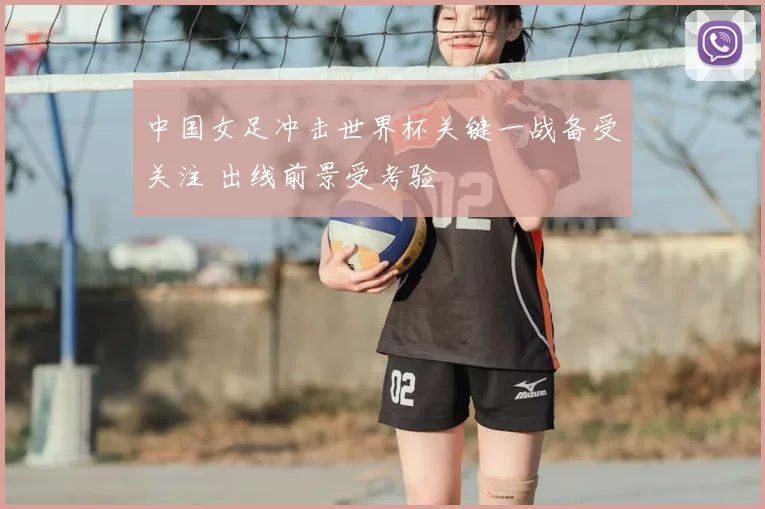 中国女足冲击世界杯关键一战备受关注 出线前景受考验