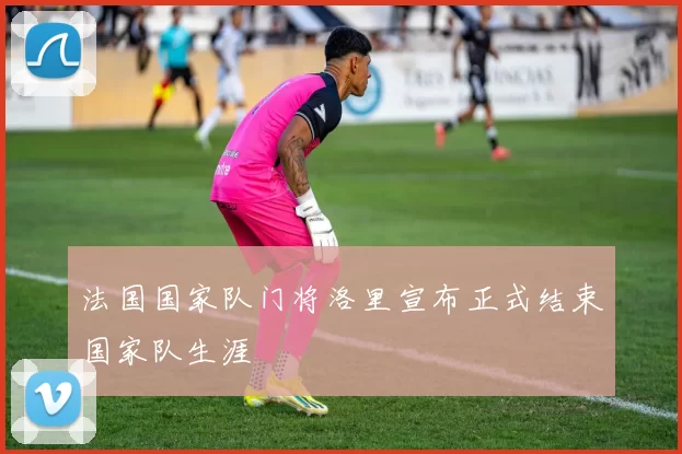 法国国家队门将洛里宣布正式结束国家队生涯