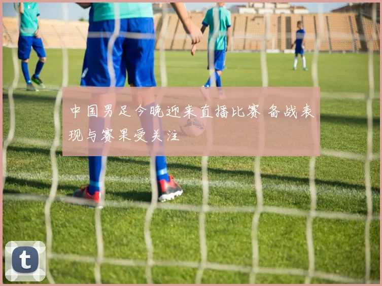 中国男足今晚迎来直播比赛 备战表现与赛果受关注