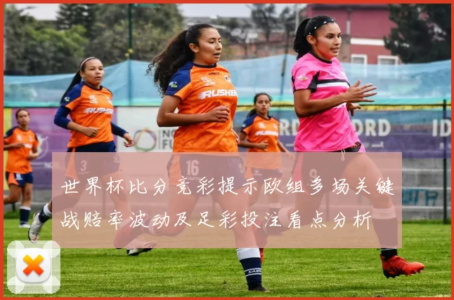 世界杯比分竞彩提示欧组多场关键战赔率波动及足彩投注看点分析