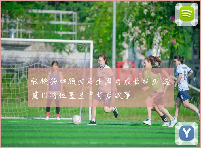 张艳茹回顾女足生涯与成长经历 透露门将位置坚守背后故事