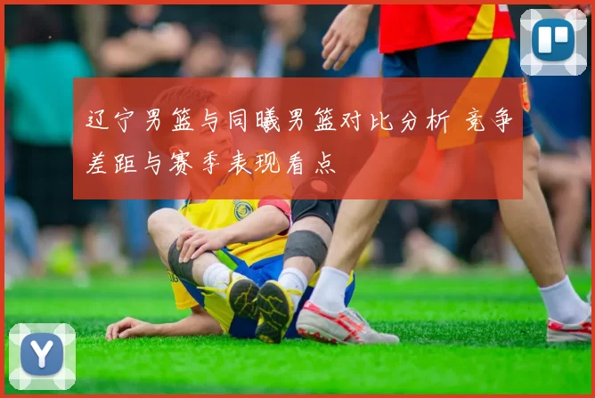 辽宁男篮与同曦男篮对比分析 竞争差距与赛季表现看点