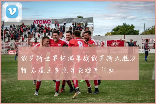 俄罗斯世界杯揭幕战俄罗斯大胜沙特 东道主多点开花迎开门红