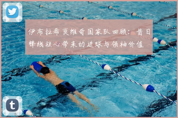 伊布拉希莫维奇国家队回顾：昔日锋线核心带来的进球与领袖价值