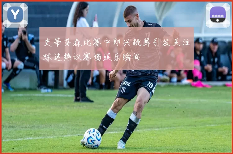 史蒂芬森比赛中即兴跳舞引发关注球迷热议赛场娱乐瞬间