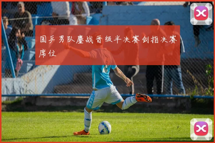 国乒男队鏖战晋级半决赛剑指决赛席位