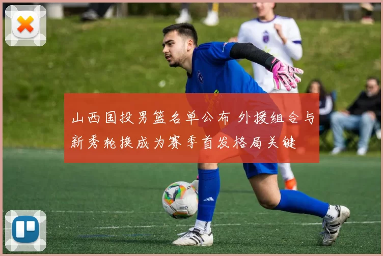 山西国投男篮名单公布 外援组合与新秀轮换成为赛季首发格局关键