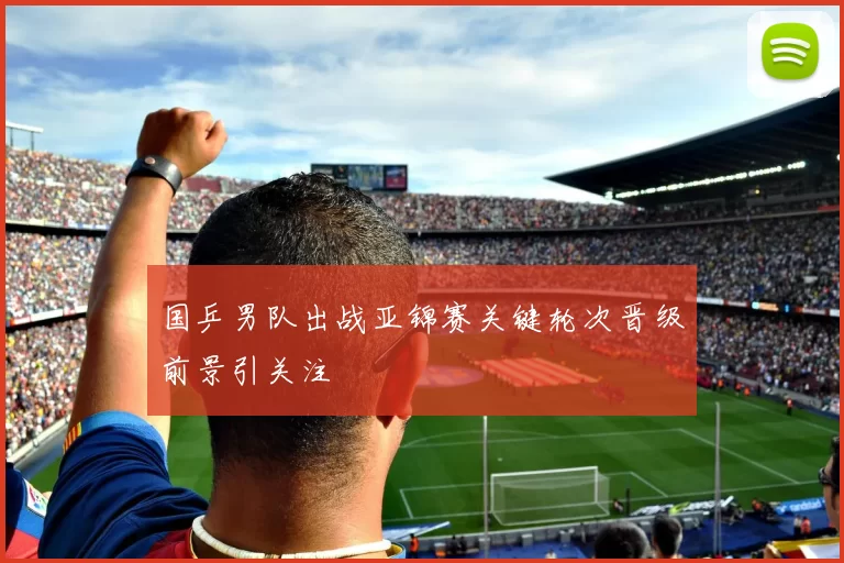 国乒男队出战亚锦赛关键轮次晋级前景引关注