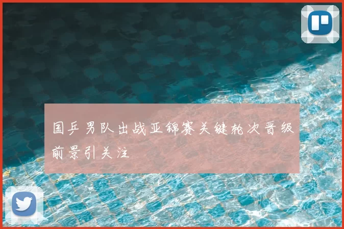 国乒男队出战亚锦赛关键轮次晋级前景引关注