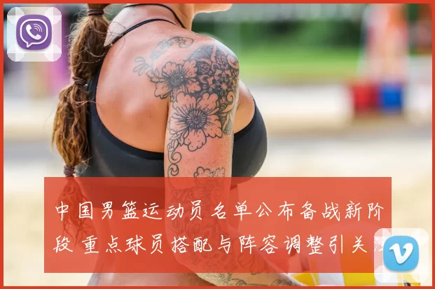 中国男篮运动员名单公布备战新阶段 重点球员搭配与阵容调整引关注