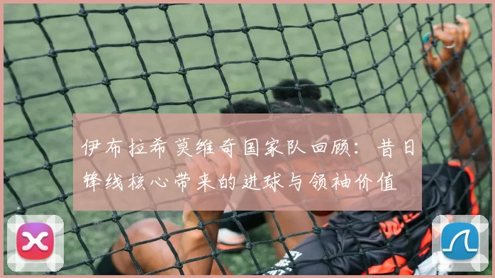 伊布拉希莫维奇国家队回顾:昔日锋线核心带来的进球与领袖价值