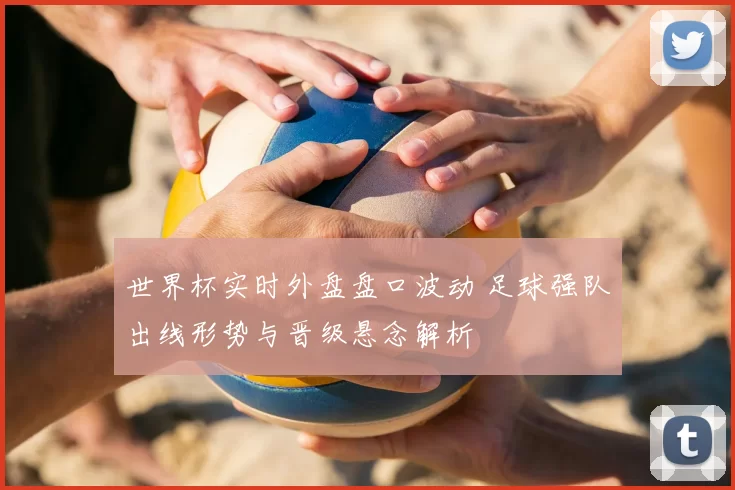 世界杯实时外盘盘口波动 足球强队出线形势与晋级悬念解析