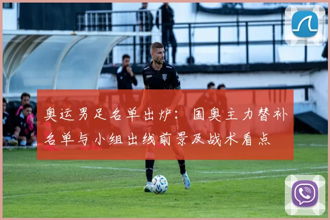 奥运男足名单出炉：国奥主力替补名单与小组出线前景及战术看点