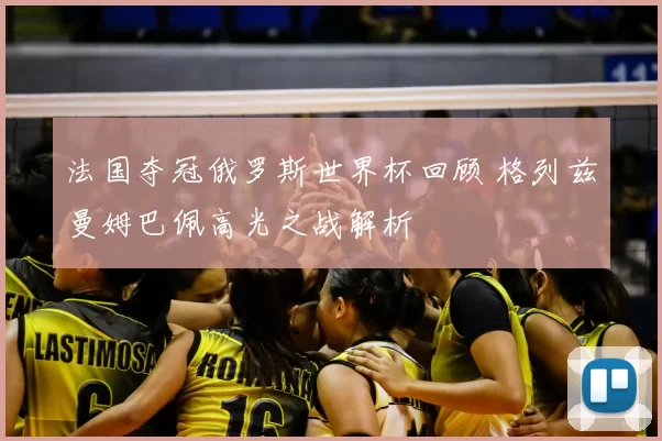 法国夺冠俄罗斯世界杯回顾 格列兹曼姆巴佩高光之战解析