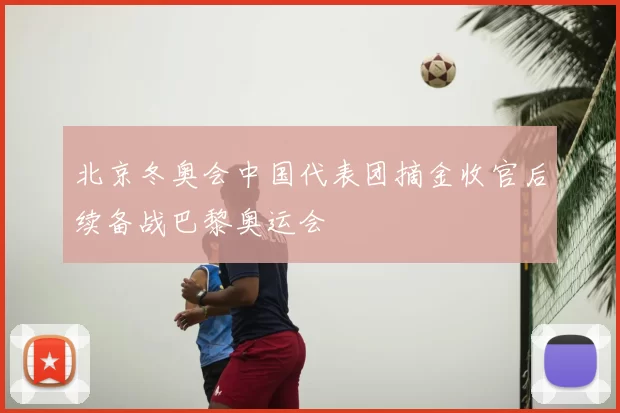 北京冬奥会中国代表团摘金收官后续备战巴黎奥运会
