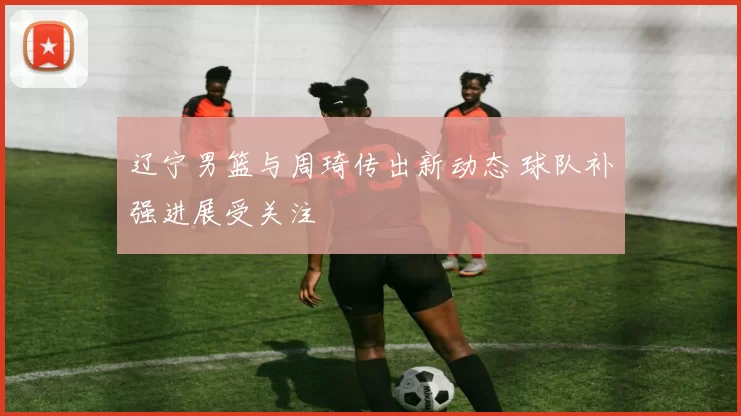 辽宁男篮与周琦传出新动态 球队补强进展受关注