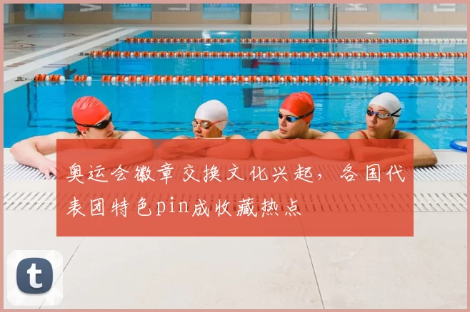 奥运会徽章交换文化兴起，各国代表团特色pin成收藏热点