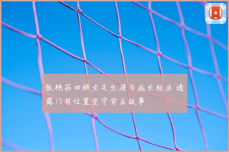 张艳茹回顾女足生涯与成长经历 透露门将位置坚守背后故事