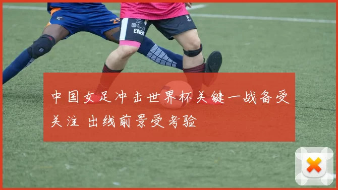 中国女足冲击世界杯关键一战备受关注 出线前景受考验