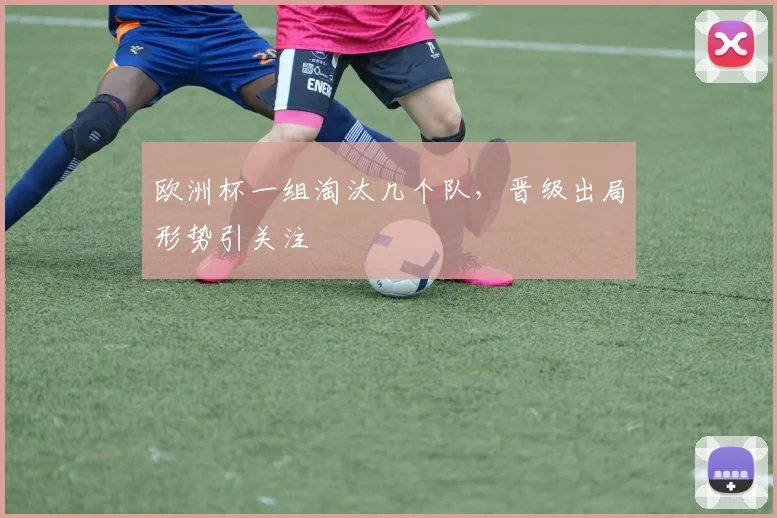 欧洲杯一组淘汰几个队，晋级出局形势引关注