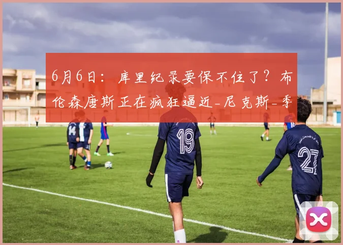 6月6日:库里纪录要保不住了?布伦森唐斯正在疯狂逼近_尼克斯_季后赛_勇士队