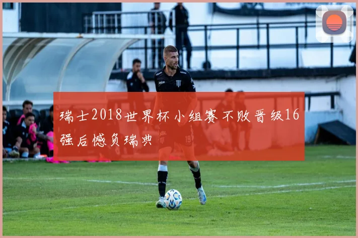 瑞士2018世界杯小组赛不败晋级16强后憾负瑞典