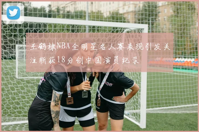 王鹤棣NBA全明星名人赛表现引发关注斩获18分创中国演员纪录
