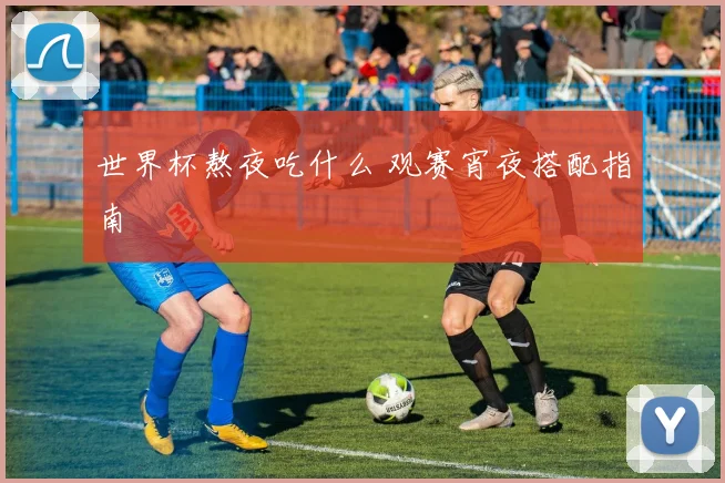 世界杯熬夜吃什么 观赛宵夜搭配指南
