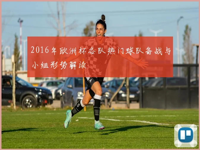2016年欧洲杯各队热门球队备战与小组形势解读