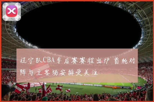 辽宁队CBA季后赛赛程出炉 首轮对阵与主客场安排受关注
