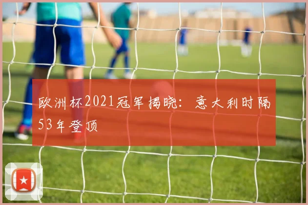 欧洲杯2021冠军揭晓:意大利时隔53年登顶