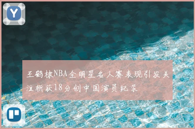 王鹤棣NBA全明星名人赛表现引发关注斩获18分创中国演员纪录