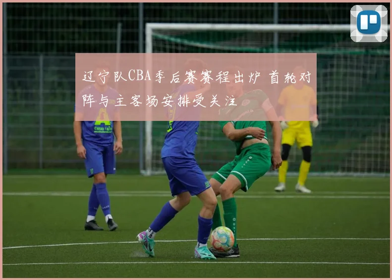 辽宁队CBA季后赛赛程出炉 首轮对阵与主客场安排受关注