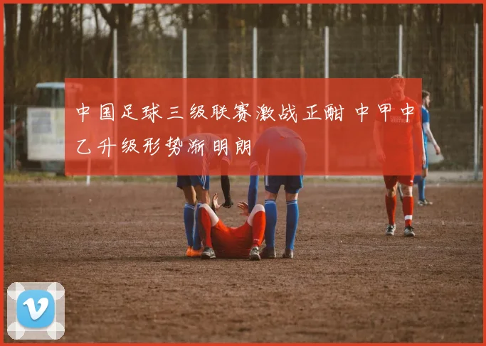 中国足球三级联赛激战正酣 中甲中乙升级形势渐明朗
